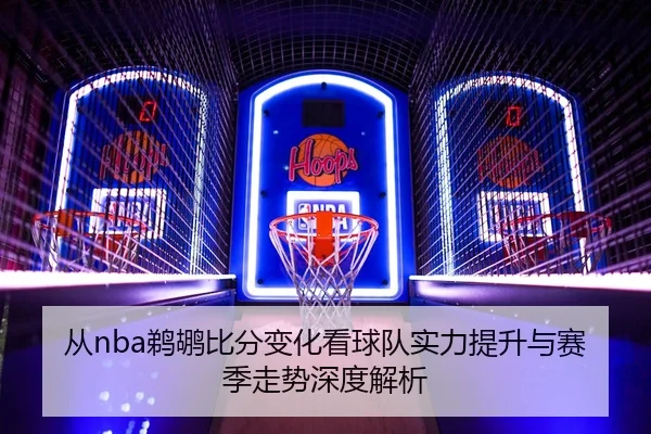 从nba鹈鹕比分变化看球队实力提升与赛季走势深度解析